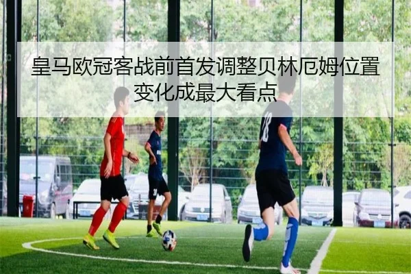 皇马欧冠客战前首发调整贝林厄姆位置变化成最大看点 - Aiyouxi